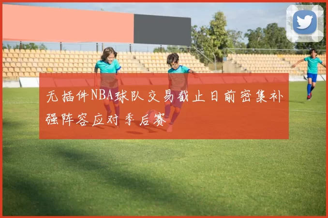 无插件NBA球队交易截止日前密集补强阵容应对季后赛