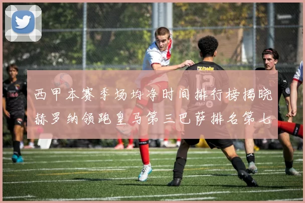 西甲本赛季场均净时间排行榜揭晓赫罗纳领跑皇马第三巴萨排名第七
