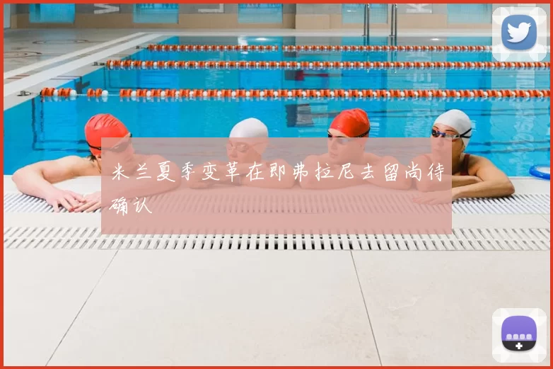 米兰夏季变革在即弗拉尼去留尚待确认
