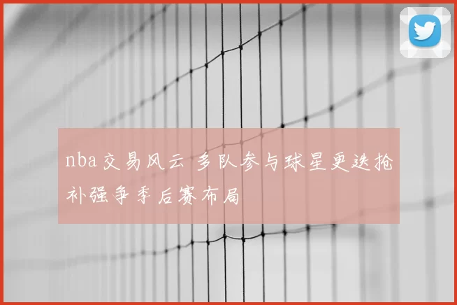 nba交易风云 多队参与球星更迭抢补强争季后赛布局