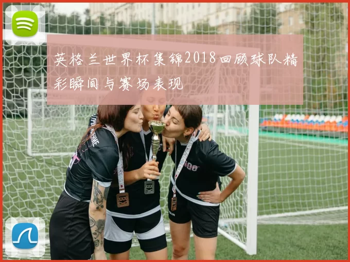 英格兰世界杯集锦2018回顾球队精彩瞬间与赛场表现