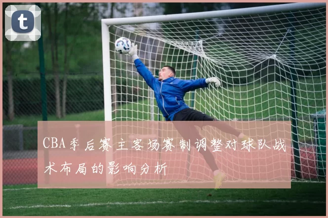 CBA季后赛主客场赛制调整对球队战术布局的影响分析