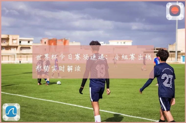 世界杯今日赛场速递：小组赛出线形势实时解读